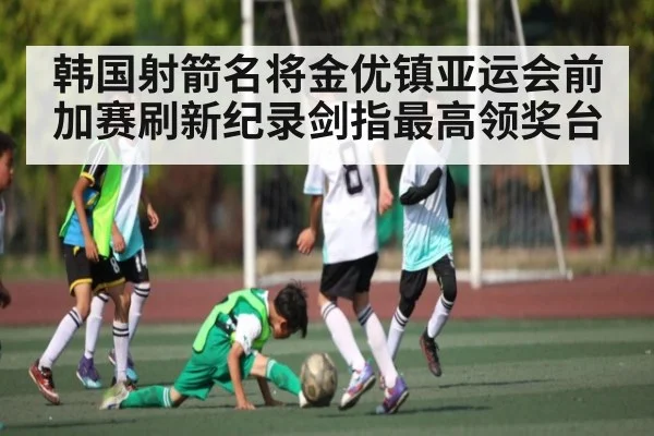 韩国射箭名将金优镇亚运会前加赛刷新纪录剑指最高领奖台